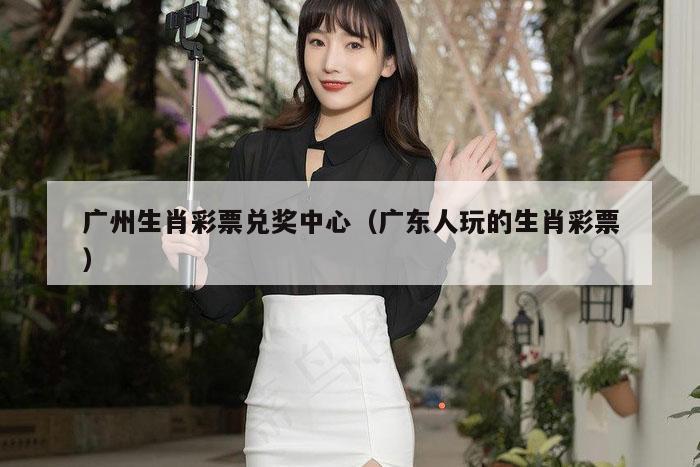 广州生肖彩票兑奖中心（广东人玩的生肖彩票）